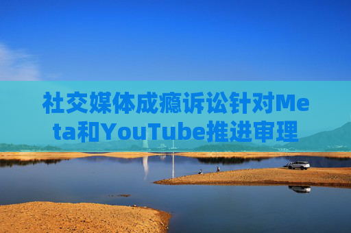 社交媒体成瘾诉讼针对Meta和YouTube推进审理