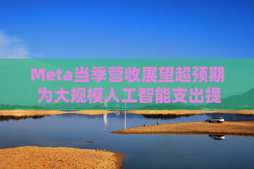 Meta当季营收展望超预期 为大规模人工智能支出提供支撑