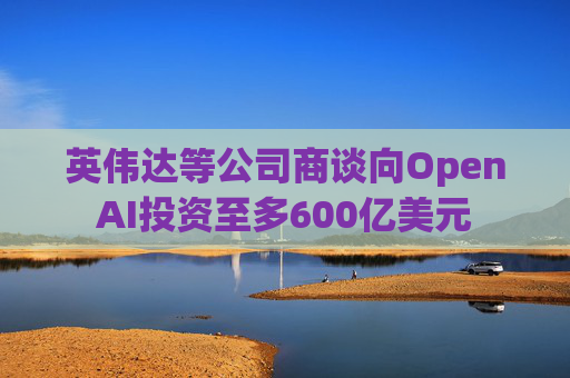 英伟达等公司商谈向OpenAI投资至多600亿美元