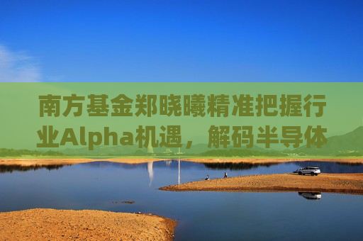 南方基金郑晓曦精准把握行业Alpha机遇，解码半导体机遇