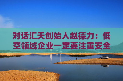 对话汇天创始人赵德力：低空领域企业一定要注重安全，行稳致远