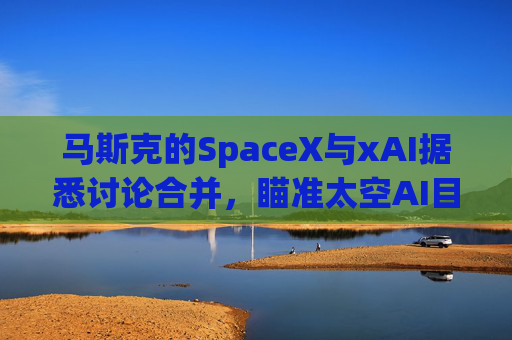 马斯克的SpaceX与xAI据悉讨论合并，瞄准太空AI目标