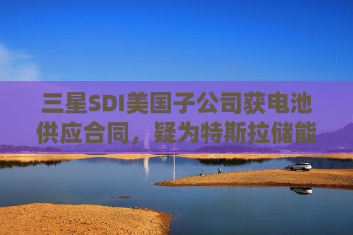 三星SDI美国子公司获电池供应合同，疑为特斯拉储能系统业务供货