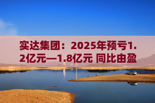 实达集团：2025年预亏1.2亿元—1.8亿元 同比由盈转亏