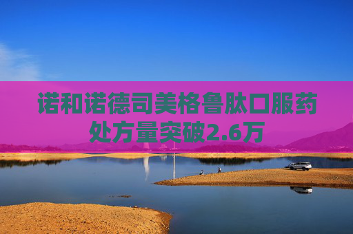 诺和诺德司美格鲁肽口服药处方量突破2.6万
