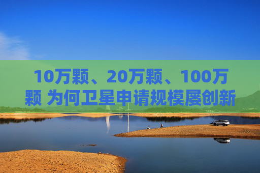 10万颗、20万颗、100万颗 为何卫星申请规模屡创新高？
