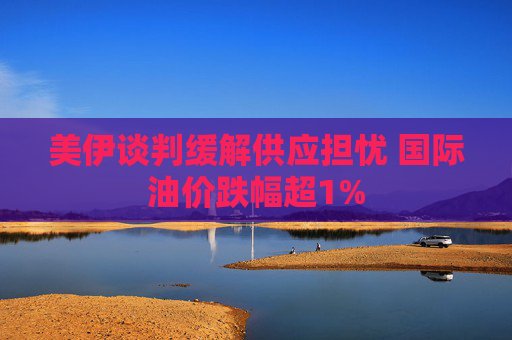 美伊谈判缓解供应担忧 国际油价跌幅超1%