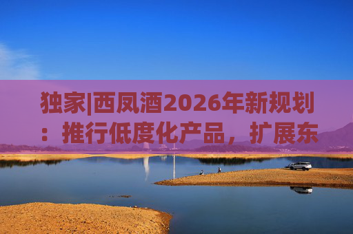 独家|西凤酒2026年新规划：推行低度化产品，扩展东北新疆等市场