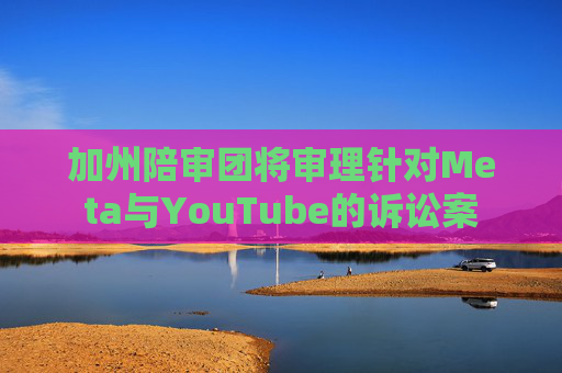 加州陪审团将审理针对Meta与YouTube的诉讼案