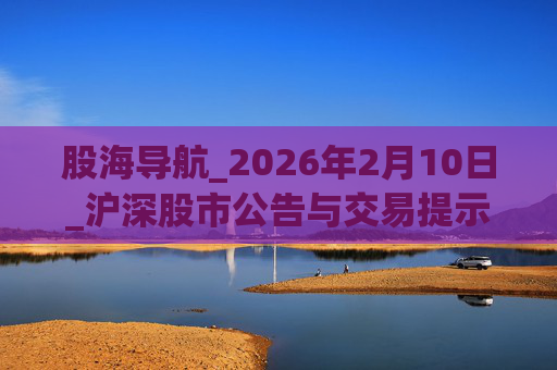股海导航_2026年2月10日_沪深股市公告与交易提示