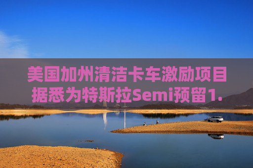 美国加州清洁卡车激励项目据悉为特斯拉Semi预留1.65亿美元资金