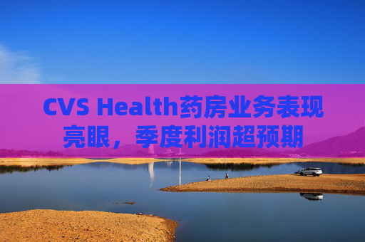 CVS Health药房业务表现亮眼，季度利润超预期