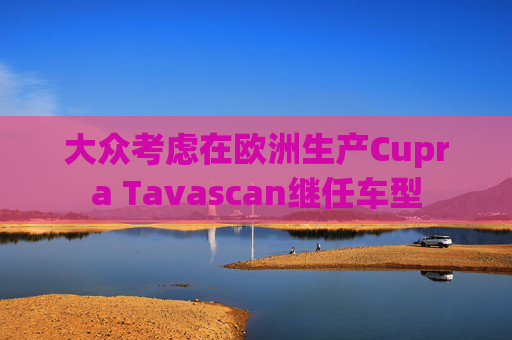 大众考虑在欧洲生产Cupra Tavascan继任车型