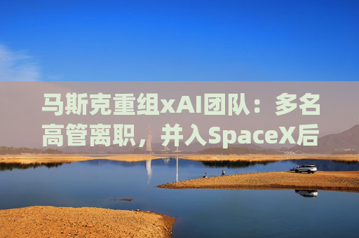 马斯克重组xAI团队：多名高管离职，并入SpaceX后架构大调整
