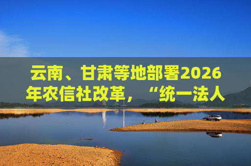 云南、甘肃等地部署2026年农信社改革，“统一法人”模式加速落地