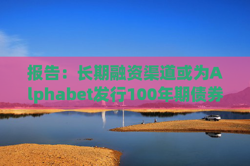 报告：长期融资渠道或为Alphabet发行100年期债券的动机之一
