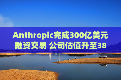 Anthropic完成300亿美元融资交易 公司估值升至3800亿美元