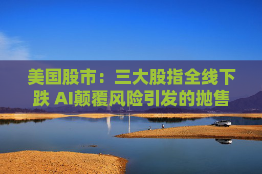 美国股市：三大股指全线下跌 AI颠覆风险引发的抛售迅速蔓延
