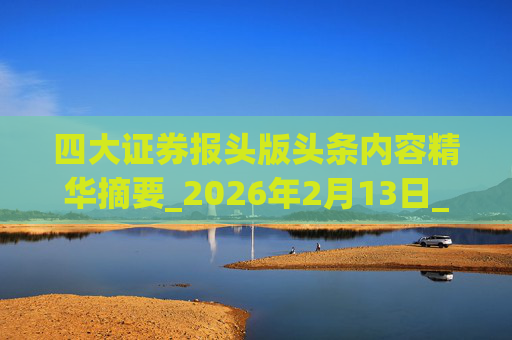 四大证券报头版头条内容精华摘要_2026年2月13日_财经新闻