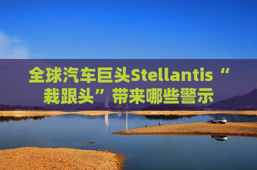 全球汽车巨头Stellantis“栽跟头”带来哪些警示
