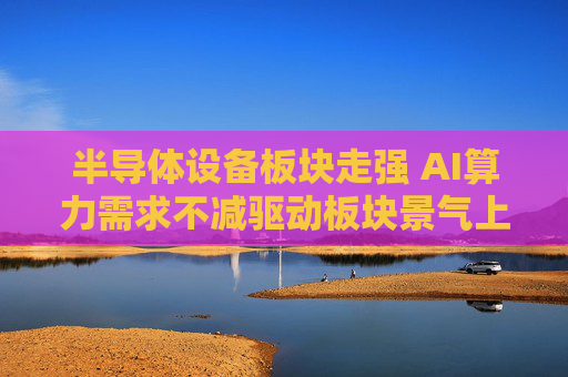 半导体设备板块走强 AI算力需求不减驱动板块景气上行