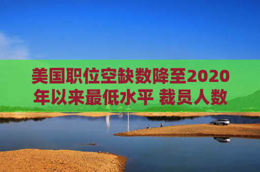 美国职位空缺数降至2020年以来最低水平 裁员人数略有上升