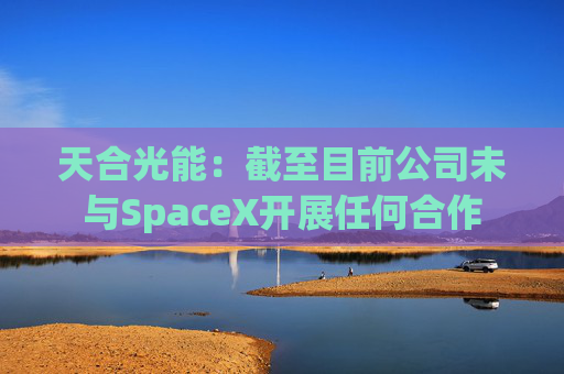 天合光能：截至目前公司未与SpaceX开展任何合作