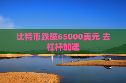 比特币跌破65000美元 去杠杆加速
