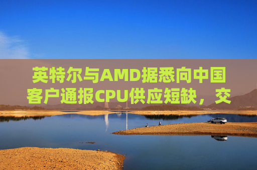 英特尔与AMD据悉向中国客户通报CPU供应短缺，交付周期或长达六个月