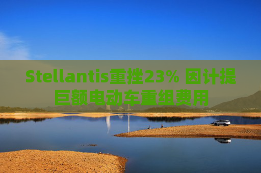 Stellantis重挫23% 因计提巨额电动车重组费用