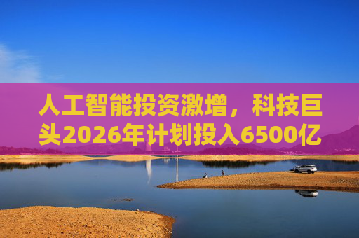 人工智能投资激增，科技巨头2026年计划投入6500亿美元