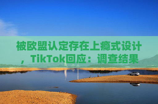 被欧盟认定存在上瘾式设计，TikTok回应：调查结果完全错误