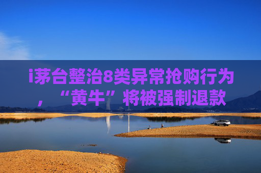 i茅台整治8类异常抢购行为，“黄牛”将被强制退款