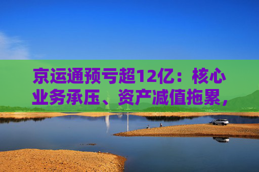 京运通预亏超12亿：核心业务承压、资产减值拖累，偿债压力高悬