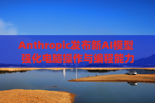 Anthropic发布新AI模型 强化电脑操作与编程能力
