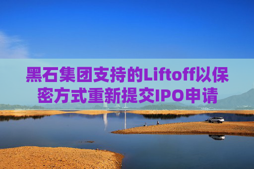 黑石集团支持的Liftoff以保密方式重新提交IPO申请