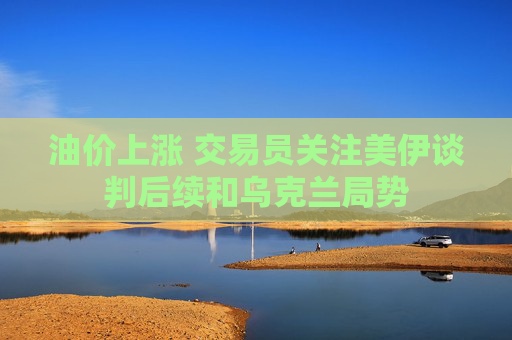 油价上涨 交易员关注美伊谈判后续和乌克兰局势