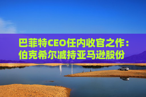 巴菲特CEO任内收官之作：伯克希尔减持亚马逊股份 押注纽约时报公司  第1张