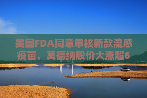美国FDA同意审核新款流感疫苗，莫德纳股价大涨超6%