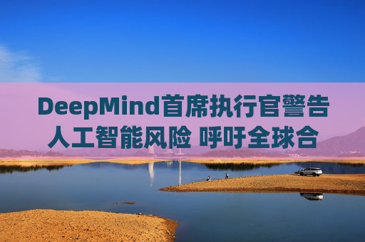 DeepMind首席执行官警告人工智能风险 呼吁全球合作