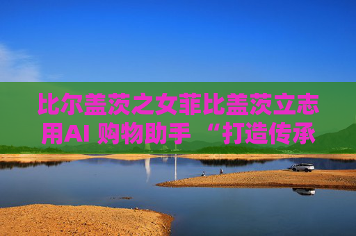 比尔盖茨之女菲比盖茨立志用AI 购物助手 “打造传承世代的事业”