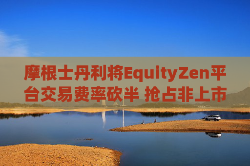 摩根士丹利将EquityZen平台交易费率砍半 抢占非上市公司股份买卖市场