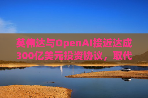 英伟达与OpenAI接近达成300亿美元投资协议，取代去年宣布的1000亿美元交易