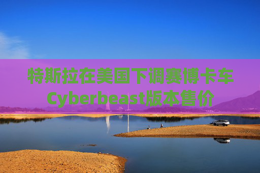 特斯拉在美国下调赛博卡车Cyberbeast版本售价