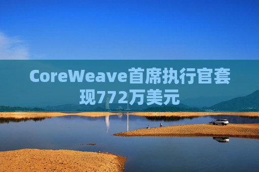 CoreWeave首席执行官套现772万美元