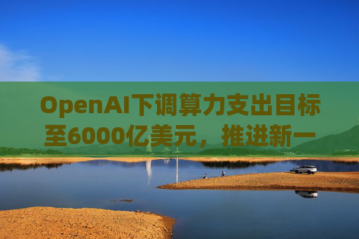 OpenAI下调算力支出目标至6000亿美元，推进新一轮巨额融资  第1张