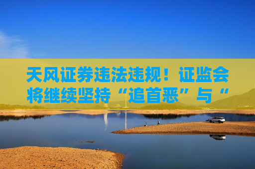 天风证券违法违规！证监会将继续坚持“追首恶”与“打帮凶”并举，严厉打击此类违法违规行为