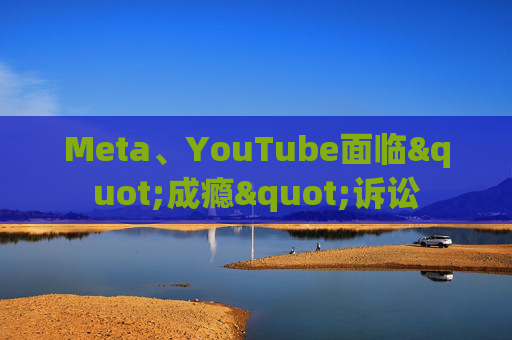 Meta、YouTube面临"成瘾"诉讼