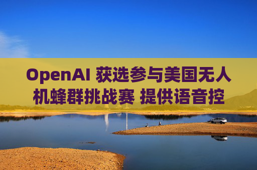 OpenAI 获选参与美国无人机蜂群挑战赛 提供语音控制技术