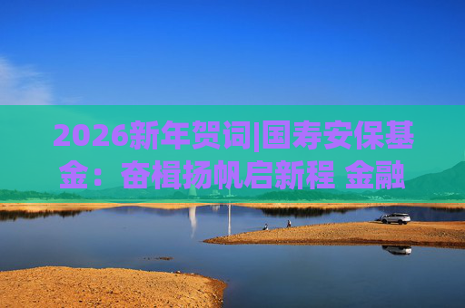 2026新年贺词|国寿安保基金：奋楫扬帆启新程 金融报国谱华章